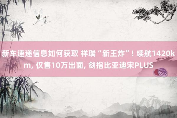 新车速递信息如何获取 祥瑞“新王炸”! 续航1420km, 仅售10万出面, 剑指比亚迪宋PLUS