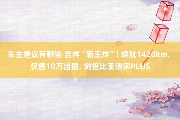 车主建议有哪些 吉祥“新王炸”! 续航1420km, 仅售10万出面, 剑指比亚迪宋PLUS