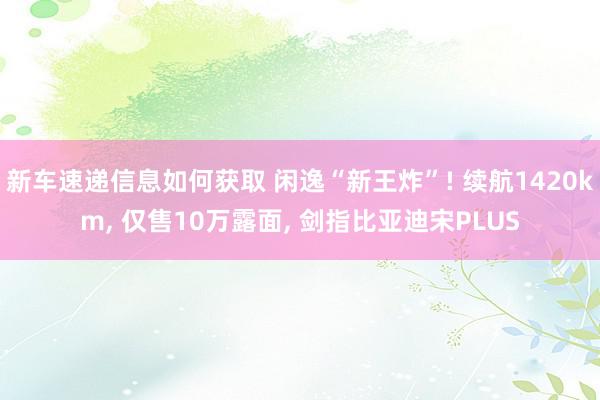 新车速递信息如何获取 闲逸“新王炸”! 续航1420km, 仅售10万露面, 剑指比亚迪宋PLUS