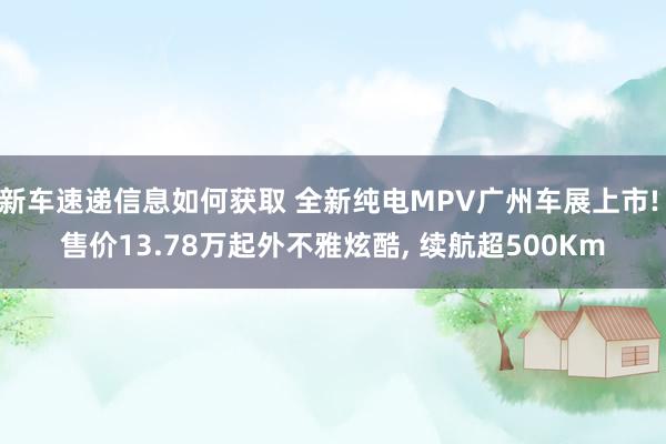 新车速递信息如何获取 全新纯电MPV广州车展上市! 售价13.78万起外不雅炫酷, 续航超500Km