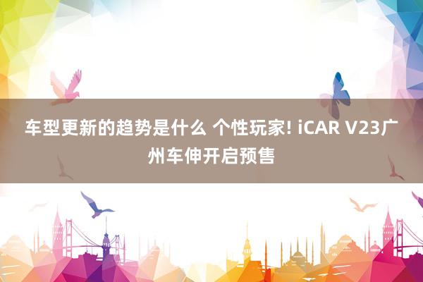 车型更新的趋势是什么 个性玩家! iCAR V23广州车伸开启预售