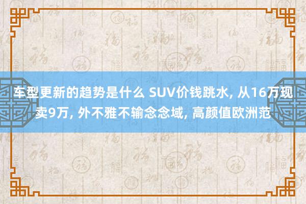 车型更新的趋势是什么 SUV价钱跳水, 从16万现卖9万, 外不雅不输念念域, 高颜值欧洲范