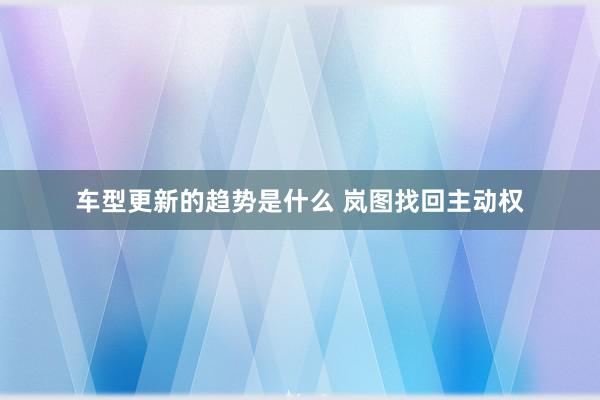 车型更新的趋势是什么 岚图找回主动权