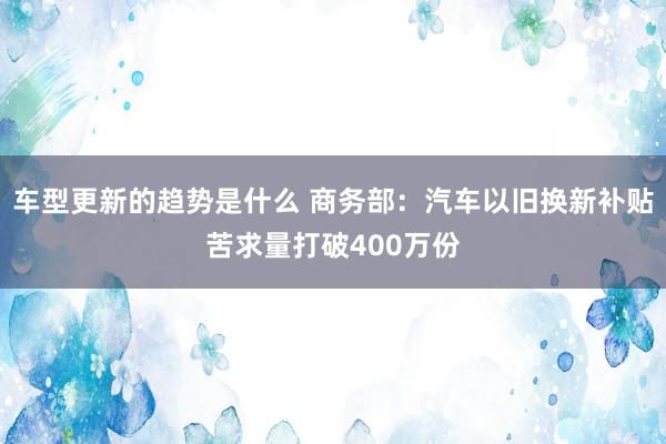 车型更新的趋势是什么 商务部：汽车以旧换新补贴苦求量打破400万份