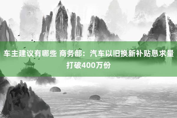 车主建议有哪些 商务部：汽车以旧换新补贴恳求量打破400万份