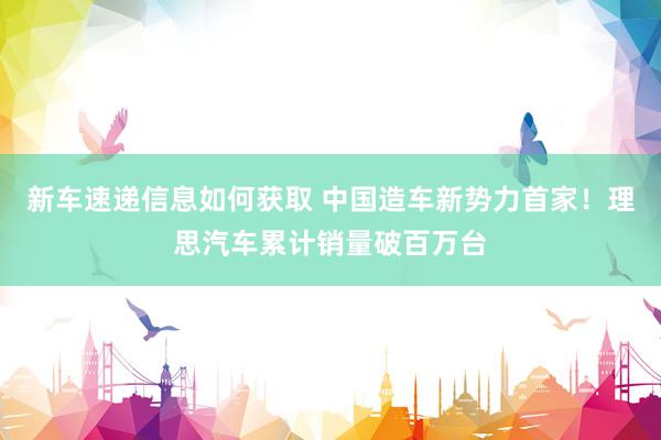 新车速递信息如何获取 中国造车新势力首家！理思汽车累计销量破百万台