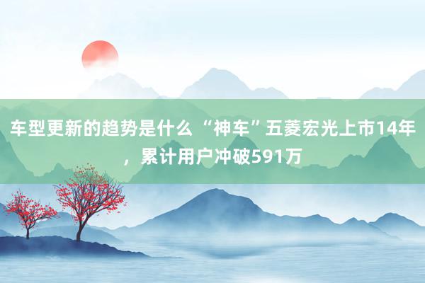 车型更新的趋势是什么 “神车”五菱宏光上市14年，累计用户冲破591万