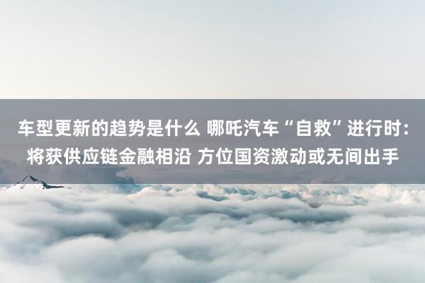 车型更新的趋势是什么 哪吒汽车“自救”进行时：将获供应链金融相沿 方位国资激动或无间出手