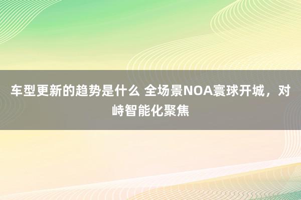 车型更新的趋势是什么 全场景NOA寰球开城，对峙智能化聚焦