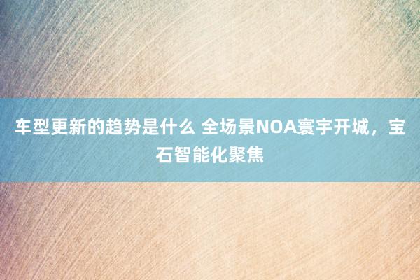 车型更新的趋势是什么 全场景NOA寰宇开城，宝石智能化聚焦