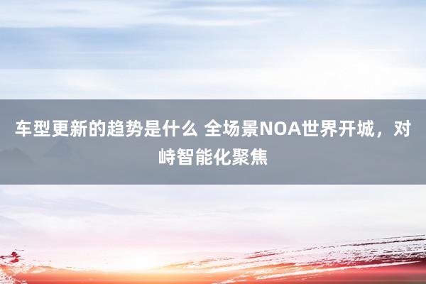 车型更新的趋势是什么 全场景NOA世界开城，对峙智能化聚焦