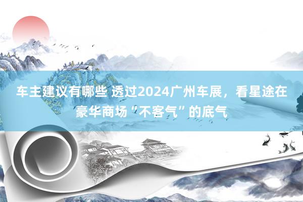 车主建议有哪些 透过2024广州车展，看星途在豪华商场“不客气”的底气