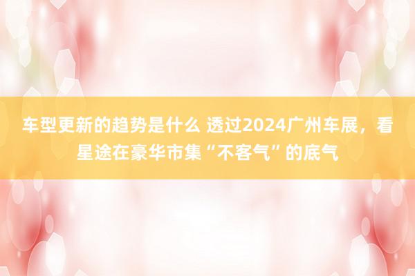 车型更新的趋势是什么 透过2024广州车展，看星途在豪华市集“不客气”的底气