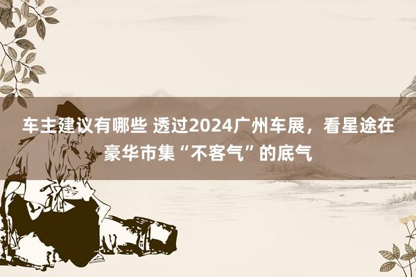 车主建议有哪些 透过2024广州车展，看星途在豪华市集“不客气”的底气