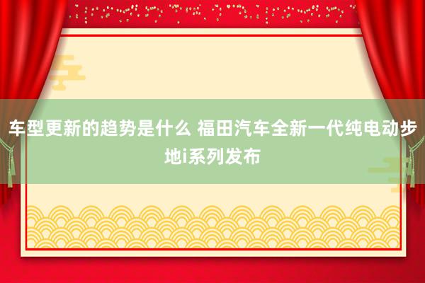 车型更新的趋势是什么 福田汽车全新一代纯电动步地i系列发布