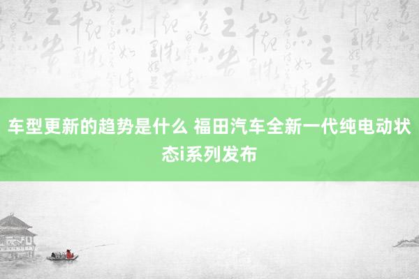 车型更新的趋势是什么 福田汽车全新一代纯电动状态i系列发布