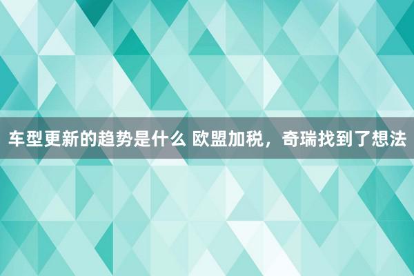 车型更新的趋势是什么 欧盟加税，奇瑞找到了想法