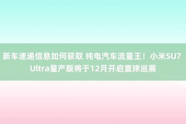 新车速递信息如何获取 纯电汽车流量王！小米SU7 Ultra量产版将于12月开启寰球巡展