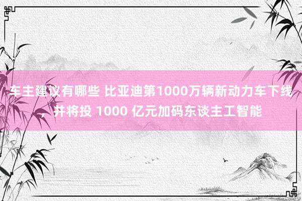 车主建议有哪些 比亚迪第1000万辆新动力车下线，并将投 1000 亿元加码东谈主工智能