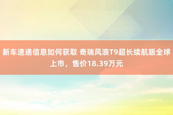 新车速递信息如何获取 奇瑞风浪T9超长续航版全球上市，售价18.39万元