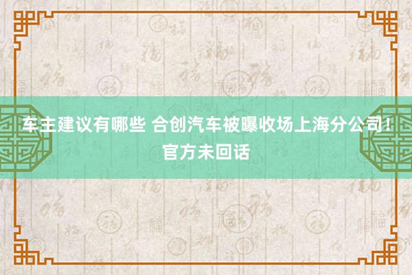 车主建议有哪些 合创汽车被曝收场上海分公司！官方未回话