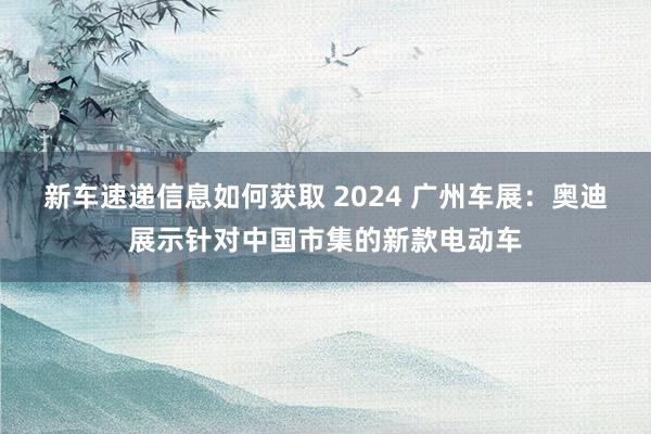 新车速递信息如何获取 2024 广州车展：奥迪展示针对中国市集的新款电动车