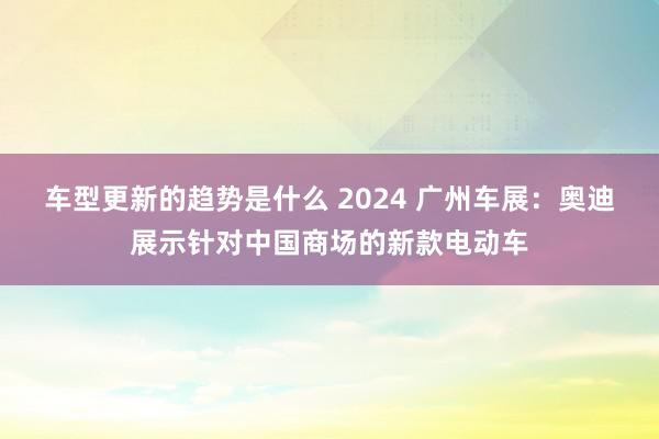 车型更新的趋势是什么 2024 广州车展：奥迪展示针对中国商场的新款电动车