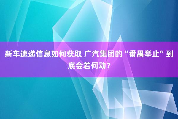 新车速递信息如何获取 广汽集团的“番禺举止”到底会若何动？