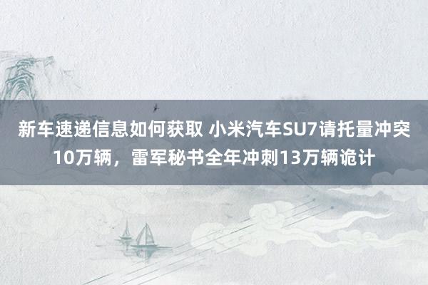 新车速递信息如何获取 小米汽车SU7请托量冲突10万辆，雷军秘书全年冲刺13万辆诡计