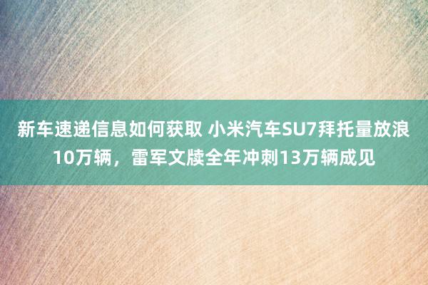 新车速递信息如何获取 小米汽车SU7拜托量放浪10万辆，雷军文牍全年冲刺13万辆成见