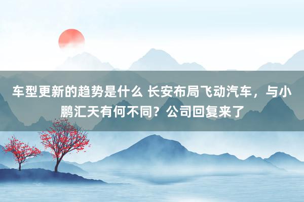 车型更新的趋势是什么 长安布局飞动汽车，与小鹏汇天有何不同？公司回复来了