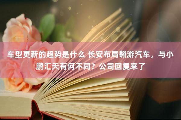 车型更新的趋势是什么 长安布局翱游汽车，与小鹏汇天有何不同？公司回复来了