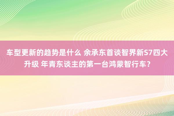 车型更新的趋势是什么 余承东首谈智界新S7四大升级 年青东谈主的第一台鸿蒙智行车？