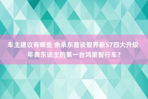 车主建议有哪些 余承东首谈智界新S7四大升级 年青东谈主的第一台鸿蒙智行车？