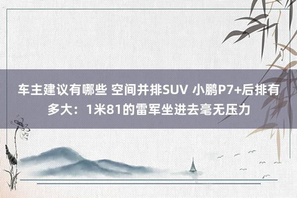 车主建议有哪些 空间并排SUV 小鹏P7+后排有多大：1米81的雷军坐进去毫无压力