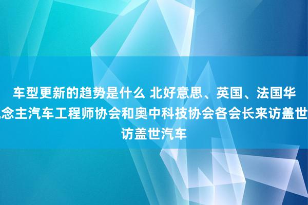 车型更新的趋势是什么 北好意思、英国、法国华东说念主汽车工程师协会和奥中科技协会各会长来访盖世汽车