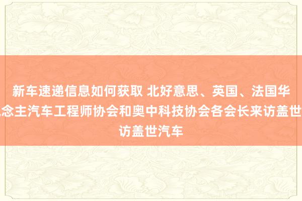 新车速递信息如何获取 北好意思、英国、法国华东说念主汽车工程师协会和奥中科技协会各会长来访盖世汽车