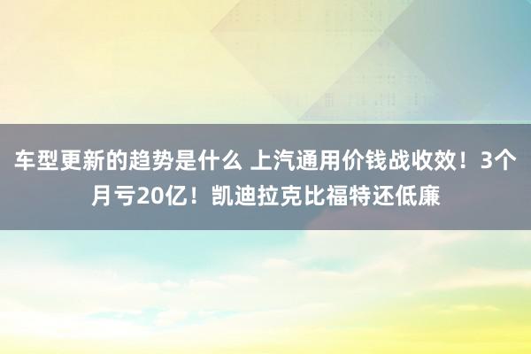 车型更新的趋势是什么 上汽通用价钱战收效！3个月亏20亿！凯迪拉克比福特还低廉