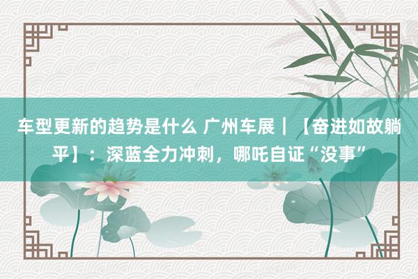 车型更新的趋势是什么 广州车展｜【奋进如故躺平】：深蓝全力冲刺，哪吒自证“没事”