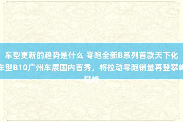 车型更新的趋势是什么 零跑全新B系列首款天下化车型B10广州车展国内首秀，将拉动零跑销量再登攀峰