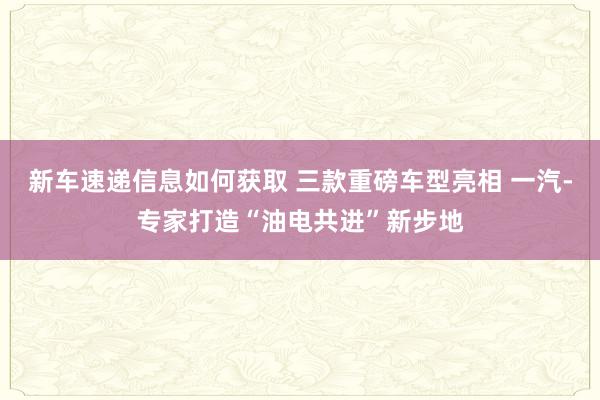 新车速递信息如何获取 三款重磅车型亮相 一汽-专家打造“油电共进”新步地