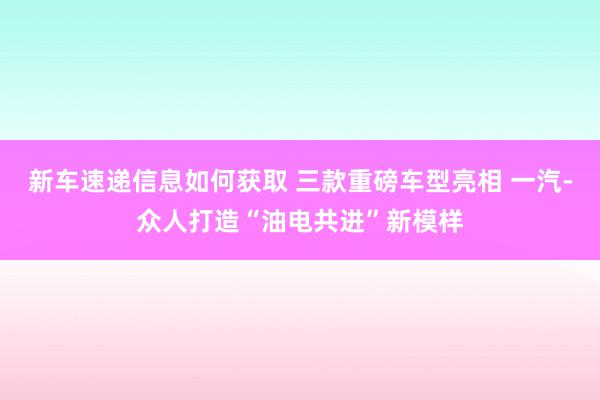 新车速递信息如何获取 三款重磅车型亮相 一汽-众人打造“油电共进”新模样