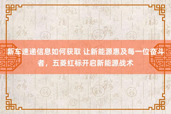 新车速递信息如何获取 让新能源惠及每一位奋斗者，五菱红标开启新能源战术