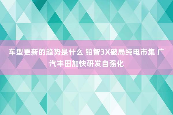 车型更新的趋势是什么 铂智3X破局纯电市集 广汽丰田加快研发自强化