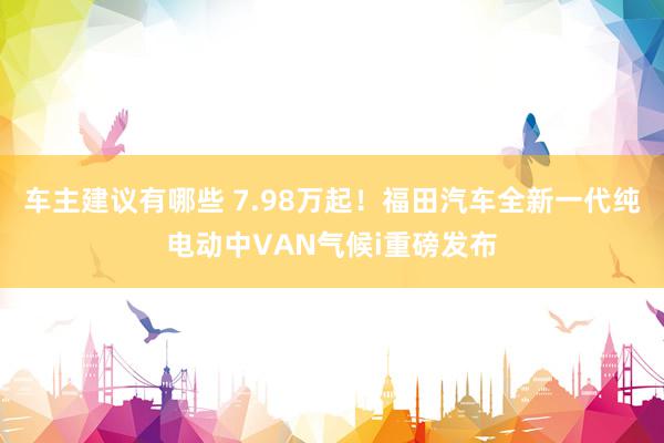 车主建议有哪些 7.98万起！福田汽车全新一代纯电动中VAN气候i重磅发布