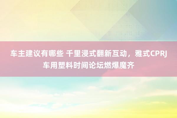 车主建议有哪些 千里浸式翻新互动，雅式CPRJ车用塑料时间论坛燃爆魔齐