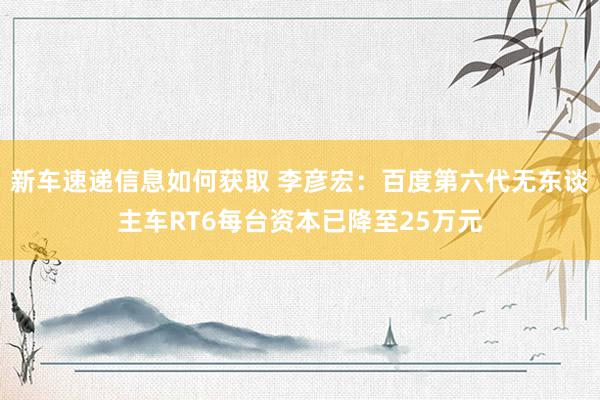 新车速递信息如何获取 李彦宏：百度第六代无东谈主车RT6每台资本已降至25万元