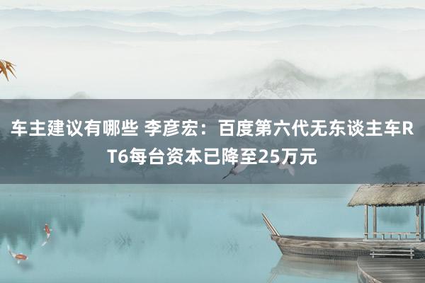 车主建议有哪些 李彦宏：百度第六代无东谈主车RT6每台资本已降至25万元