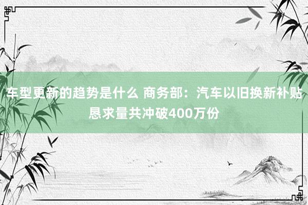 车型更新的趋势是什么 商务部：汽车以旧换新补贴恳求量共冲破400万份