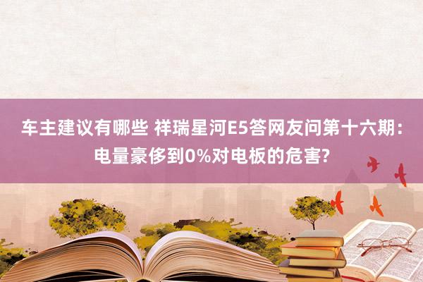 车主建议有哪些 祥瑞星河E5答网友问第十六期：电量豪侈到0%对电板的危害?